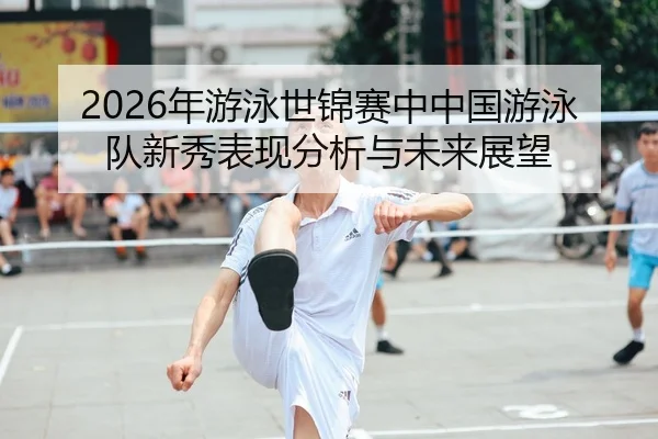 2026年游泳世锦赛中中国游泳队新秀表现分析与未来展望