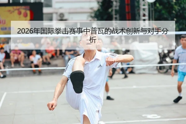 2026年国际拳击赛事中普瓦的战术创新与对手分析