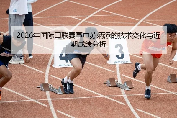 2026年国际田联赛事中苏炳添的技术变化与近期成绩分析