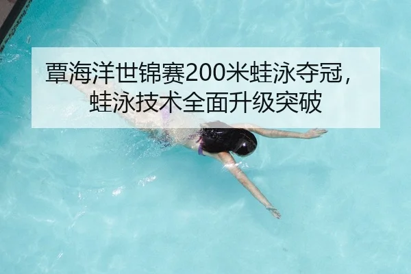 覃海洋世锦赛200米蛙泳夺冠，蛙泳技术全面升级突破