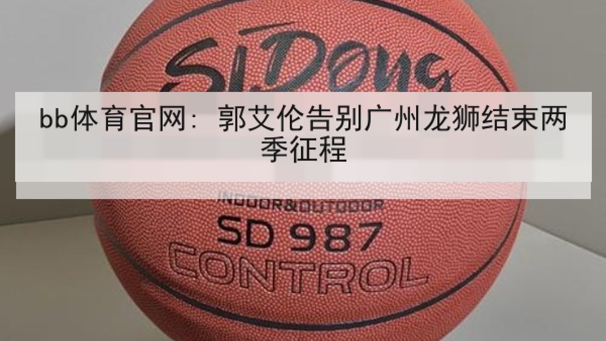 bb体育官网: 郭艾伦告别广州龙狮结束两季征程