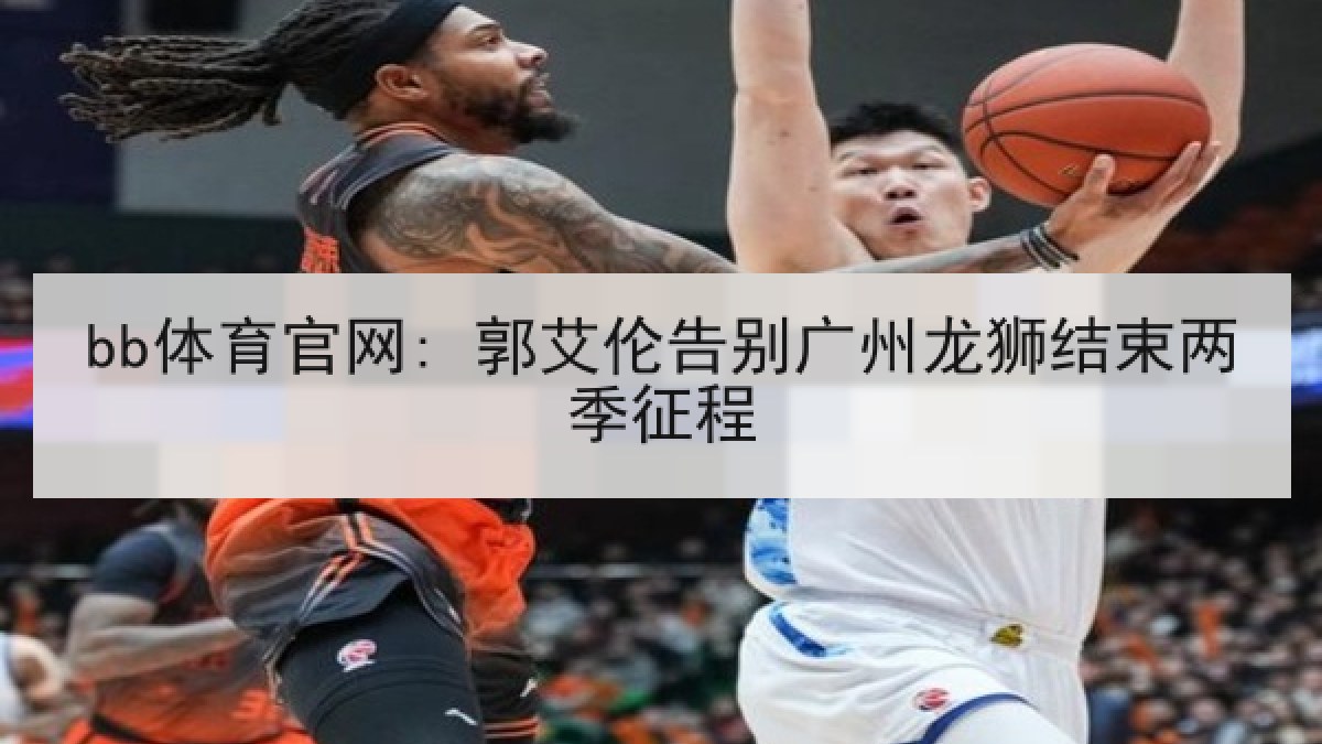 bb体育官网: 郭艾伦告别广州龙狮结束两季征程