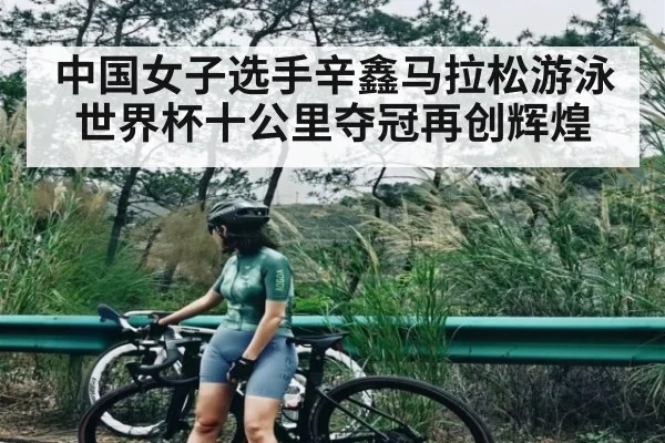 中国女子选手辛鑫马拉松游泳世界杯十公里夺冠再创辉煌