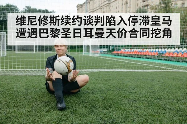 维尼修斯续约谈判陷入停滞皇马遭遇巴黎圣日耳曼天价合同挖角